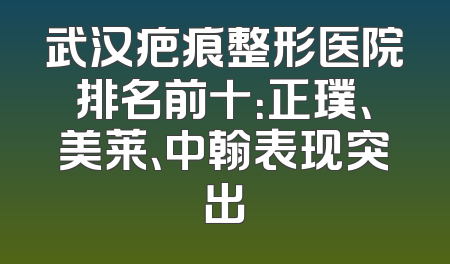 武汉疤痕整形医院排名前十：正璞、美莱、中翰表现突出