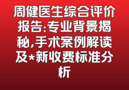 周健医生综合评价报告：专业背景揭秘，手术案例解读及*新收费标准分析