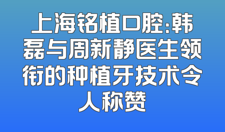 上海铭植口腔：韩磊与周新静医生领衔的种植牙技术令人称赞
