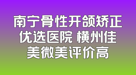 南宁骨性开颌矫正优选医院 横州佳美微美评价高
