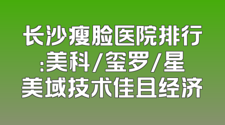 长沙瘦脸医院排行：美科/玺罗/星美域技术佳且经济