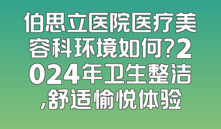 伯思立医院医疗美容科环境如何？2024年卫生整洁，舒适愉悦体验