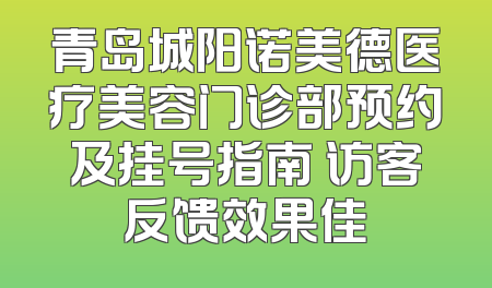 青岛城阳诺美德医疗美容门诊部预约及挂号指南 访客反馈效果佳