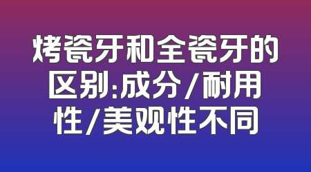 烤瓷牙和全瓷牙的区别：成分/耐用性/美观性不同