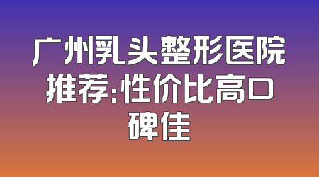 广州乳头整形医院推荐：性价比高口碑佳