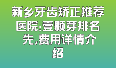 新乡牙齿矫正推荐医院：壹颗芽排名領先，费用详情介绍