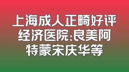 上海成人正畸好评经济医院：良美阿特蒙宋庆华等