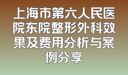 上海市第六人民医院东院整形外科效果及费用分析与案例分享