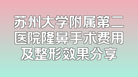 苏州大学附属第二医院隆鼻手术费用及整形效果分享