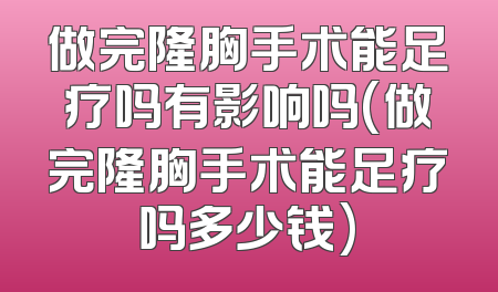 做完隆胸手术能足疗吗有影响吗(做完隆胸手术能足疗吗多少钱)