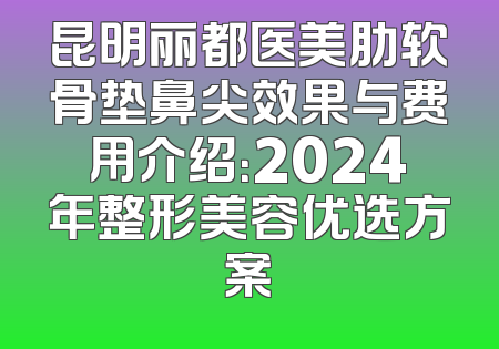 昆明丽都医美肋软骨垫鼻尖效果与费用介绍：2024年整形美容优选方案