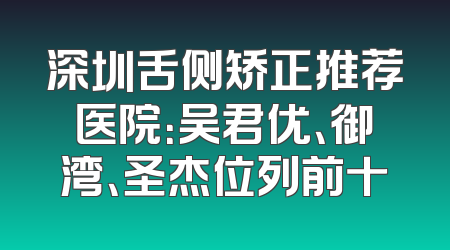 深圳舌侧矫正推荐医院：吴君优、御湾、圣杰位列前十