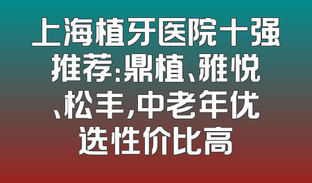 上海植牙医院十强推荐：鼎植、雅悦、松丰，中老年优选性价比高