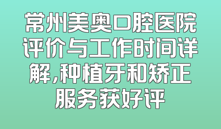 常州美奥口腔医院评价与工作时间详解，种植牙和矫正服务获好评