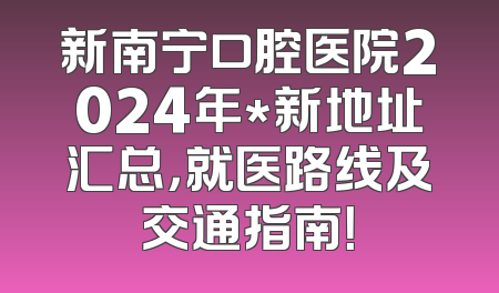 新南宁口腔医院2024年*新地址汇总，就医路线及交通指南！