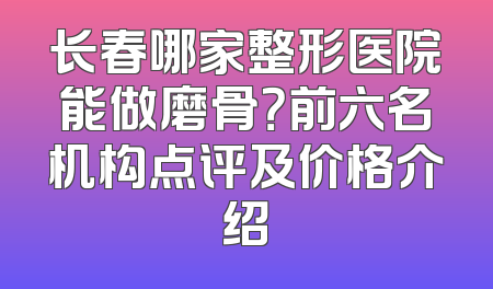 长春哪家整形医院能做磨骨？前六名机构点评及价格介绍
