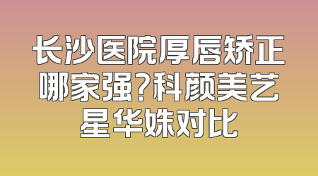长沙医院厚唇矫正哪家强？科颜美艺星华姝对比