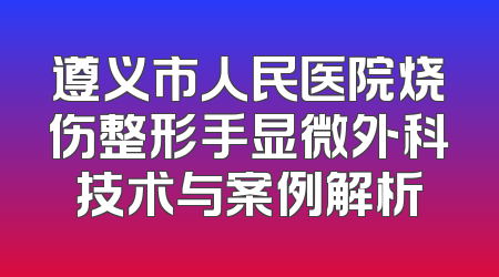 遵义市人民医院烧伤整形手显微外科技术与案例解析