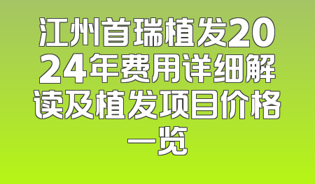 江州首瑞植发2024年费用详细解读及植发项目价格一览