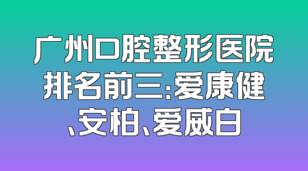 广州口腔整形医院排名前三：爱康健、安柏、爱威白