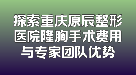 探索重庆原辰整形医院隆胸手术费用与专家团队优势