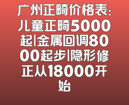 广州正畸价格表：儿童正畸5000起|金属回调8000起步|隐形修正从18000开始