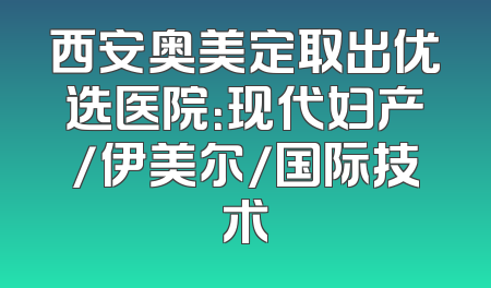 西安奥美定取出优选医院：现代妇产/伊美尔/国际技术