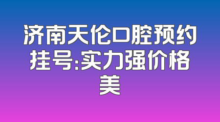 济南天伦口腔预约挂号：实力强价格美