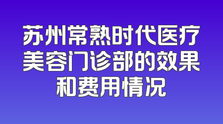 苏州常熟时代医疗美容门诊部的效果和费用情况