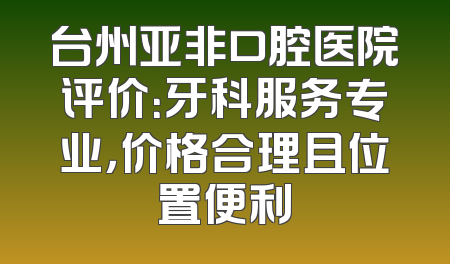 台州亚非口腔医院评价：牙科服务专业，价格合理且位置便利