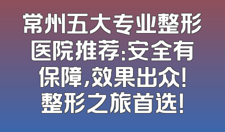常州五大专业整形医院推荐：安全有保障，效果出众！整形之旅首选！