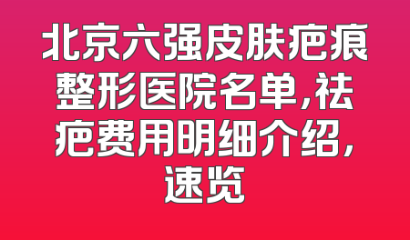 北京六强皮肤疤痕整形医院名单，祛疤费用明细介绍，速览