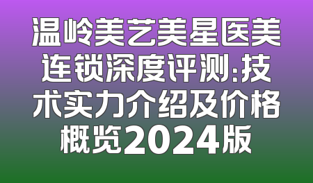 温岭美艺美星医美连锁深度评测：技术实力介绍及价格概览2024版