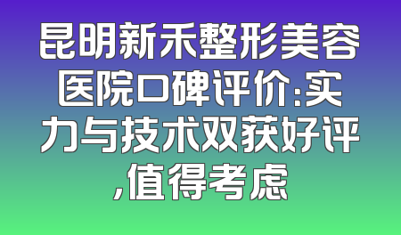 昆明新禾整形美容医院口碑评价：实力与技术双获好评，值得考虑