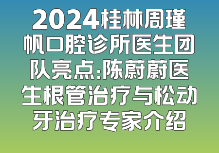 2024桂林周瑾帆口腔诊所医生团队亮点：陈蔚蔚医生根管治疗与松动牙治疗专家介绍