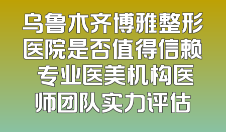 乌鲁木齐博雅整形医院是否值得信赖 专业医美机构医师团队实力评估