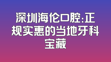 深圳海伦口腔：正规实惠的当地牙科宝藏