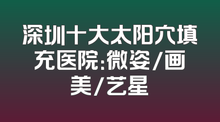 深圳十大太阳穴填充医院：微姿/画美/艺星