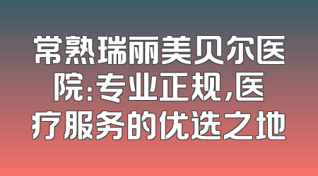 常熟瑞丽美贝尔医院：专业正规，医疗服务的优选之地