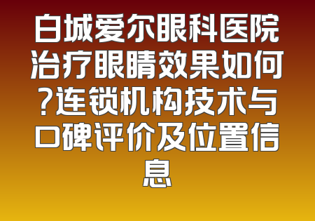 白城爱尔眼科医院治疗眼睛效果如何？连锁机构技术与口碑评价及位置信息