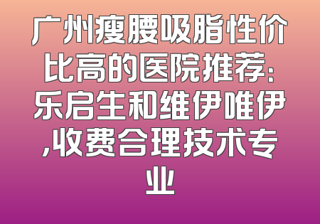 广州瘦腰吸脂性价比高的医院推荐：乐启生和维伊唯伊，收费合理技术专业