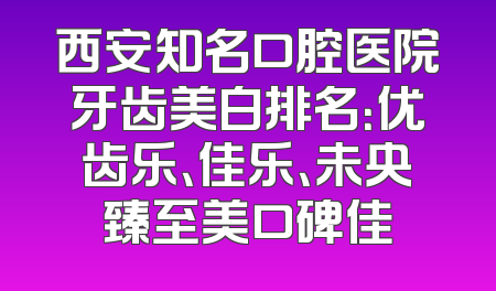 西安知名口腔医院牙齿美白排名：优齿乐、佳乐、未央臻至美口碑佳