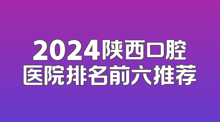 2024陕西口腔医院排名前六推荐