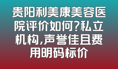 贵阳利美康美容医院评价如何？私立机构，声誉佳且费用明码标价