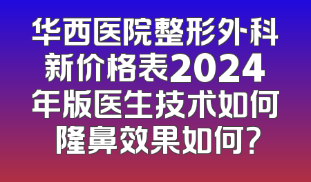 华西医院整形外科新价格表2024年版医生技术如何 隆鼻效果如何？