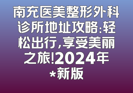 南充医美整形外科诊所地址攻略：轻松出行，享受美丽之旅！2024年*新版
