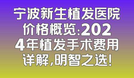 宁波新生植发医院价格概览：2024年植发手术费用详解，明智之选！