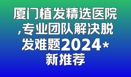 厦门植发精选医院，专业团队解决脱发难题2024*新推荐