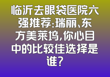 临沂去眼袋医院六强推荐：瑞丽、东方美莱坞，你心目中的比较佳选择是谁？