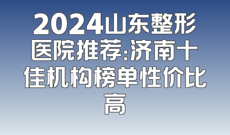 2024山东整形医院推荐：济南十佳机构榜单性价比高